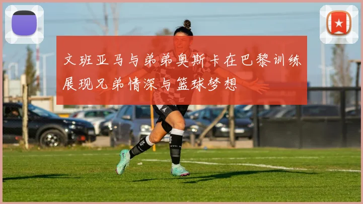 文班亚马与弟弟奥斯卡在巴黎训练展现兄弟情深与篮球梦想