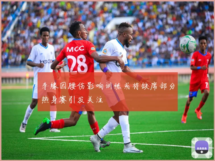 李缘因腰伤影响训练或将缺席部分热身赛引发关注