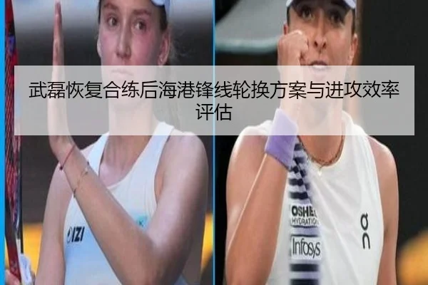 武磊恢复合练后海港锋线轮换方案与进攻效率评估